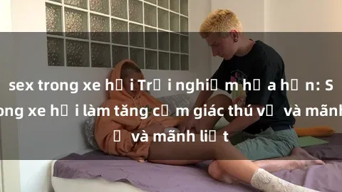 sex trong xe hơi Trải nghiệm hứa hẹn: Sex trong xe hơi làm tăng cảm giác thú vị và mãnh liệt