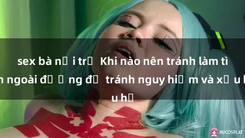 sex bà nội trợ Khi nào nên tránh làm tình ngoài đường để tránh nguy hiểm và xấu hổ