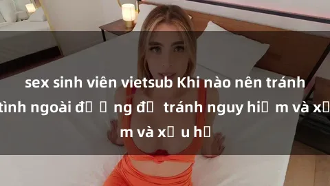 sex sinh viên vietsub Khi nào nên tránh làm tình ngoài đường để tránh nguy hiểm và xấu hổ