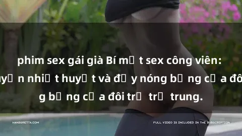 phim sex gái già Bí mật sex công viên: Những câu chuyện nhiệt huyết và đầy nóng bỏng của đôi trẻ trẻ trung.