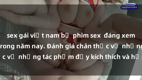 sex gái việt nam bộ phim sex  đáng xem không thể bỏ lỡ trong năm nay. Đánh giá chân thực về những tác phẩm đầy kích thích và hấp dẫn này.