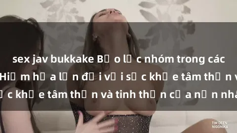 sex jav bukkake Bạo lực nhóm trong các hành vi tình dục: Hiểm họa lớn đối với sức khỏe tâm thần và tinh thần của nạn nhân.