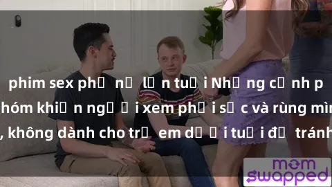 phim sex phụ nữ lớn tuổi Những cảnh phim sex bạo dâm nhóm khiến người xem phải sốc và rùng mình, không dành cho trẻ em dưới tuổi để tránh ảnh hưởng tiêu cực.