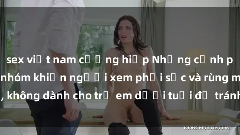 sex việt nam cưỡng hiếp Những cảnh phim sex bạo dâm nhóm khiến người xem phải sốc và rùng mình, không dành cho trẻ em dưới tuổi để tránh ảnh hưởng tiêu cực.