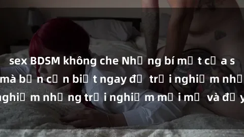 sex BDSM không che Những bí mật của sex nhóm không che mà bạn cần biết ngay để trải nghiệm những trải nghiệm mới mẻ và đầy kích thích.