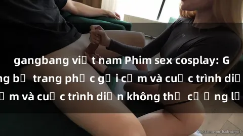 gangbang việt nam Phim sex cosplay: Giấc mơ  cùng những bộ trang phục gợi cảm và cuộc trình diễn không thể cưỡng lại!
