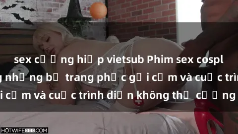 sex cưỡng hiếp vietsub Phim sex cosplay: Giấc mơ  cùng những bộ trang phục gợi cảm và cuộc trình diễn không thể cưỡng lại!