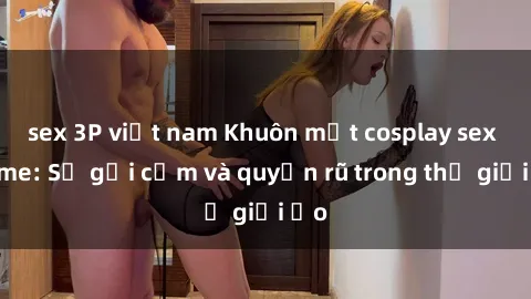 sex 3P việt nam Khuôn mặt cosplay sex anime: Sự gợi cảm và quyến rũ trong thế giới ảo