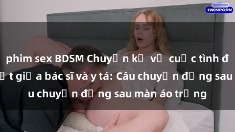 phim sex BDSM Chuyện kể về cuộc tình đầy nhiệt huyết giữa bác sĩ và y tá: Câu chuyện đằng sau màn áo trắng