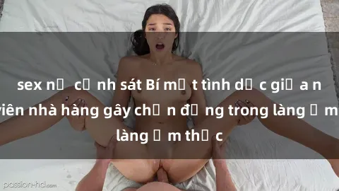 sex nữ cảnh sát Bí mật tình dục giữa nhân viên nhà hàng gây chấn động trong làng ẩm thực