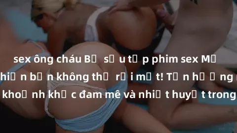 sex ông cháu Bộ sưu tập phim sex Mỹ hot nhất năm nay khiến bạn không thể rời mắt! Tận hưởng những khoảnh khắc đam mê và nhiệt huyết trong các tác phẩm nóng bỏng này!