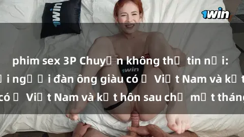phim sex 3P Chuyện không thể tin nổi: Gái Tây quan hệ với người đàn ông giàu có ở Việt Nam và kết hôn sau chỉ một tháng