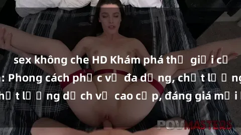 sex không che HD Khám phá thế giới của gái gọi Việt Nam: Phong cách phục vụ đa dạng, chất lượng dịch vụ cao cấp, đáng giá mọi khoản chi phí