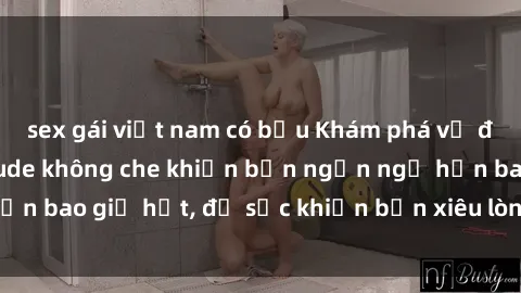 sex gái việt nam có bầu Khám phá vẻ đẹp gái Việt Nam nude không che khiến bạn ngẩn ngơ hơn bao giờ hết, đủ sức khiến bạn xiêu lòng đến ngất ngây