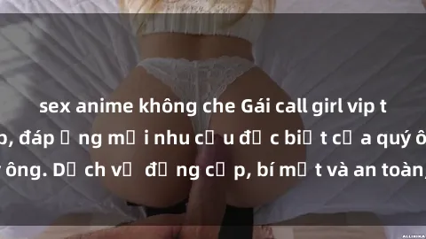 sex anime không che Gái call girl vip tư vấn chuyên nghiệp, đáp ứng mọi nhu cầu đặc biệt của quý ông. Dịch vụ đẳng cấp, bí mật và an toàn, hãy tìm hiểu ngay!