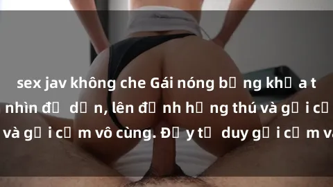 sex jav không che Gái nóng bỏng khỏa thân khiến mọi ánh nhìn đổ dồn, lên đỉnh hứng thú và gợi cảm vô cùng. Đầy tư duy gợi cảm và quyến rũ.
