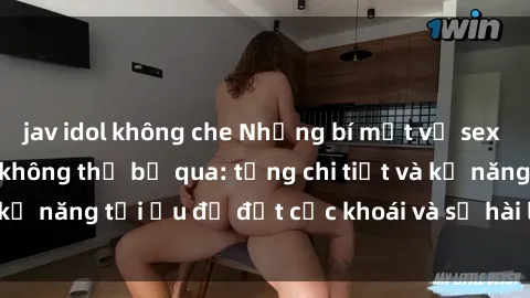 jav idol không che Những bí mật về sex người lớn mà bạn không thể bỏ qua: từng chi tiết và kỹ năng tối ưu để đạt cực khoái và sự hài lòng tối đa.