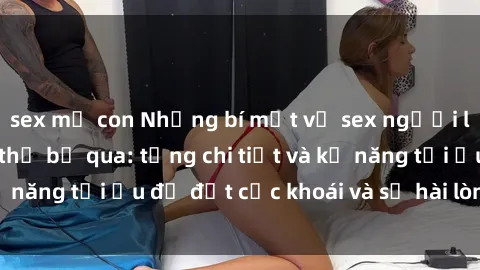sex mẹ con Những bí mật về sex người lớn mà bạn không thể bỏ qua: từng chi tiết và kỹ năng tối ưu để đạt cực khoái và sự hài lòng tối đa.