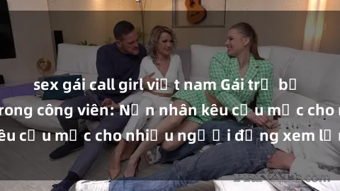 sex gái call girl việt nam Gái trẻ bị hiếp dâm bạo lực trong công viên: Nạn nhân kêu cứu mặc cho nhiều người đứng xem lạnh lùng