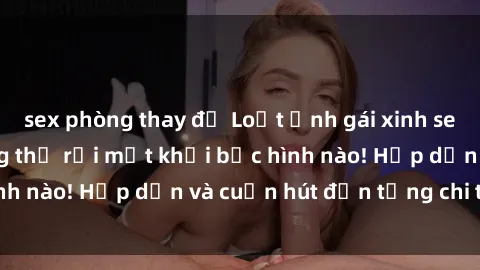 sex phòng thay đồ Loạt ảnh gái xinh sex nóng bỏng, không thể rời mắt khỏi bức hình nào! Hấp dẫn và cuốn hút đến từng chi tiết.