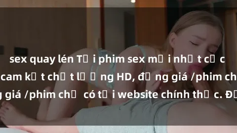 sex quay lén Tải phim sex mới nhất cực nhanh không virus, cam kết chất lượng HD, đồng giá /phim chỉ có tại website chính thức. Đặt ngay!