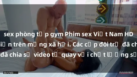 sex phòng tập gym Phim sex Việt Nam HD ngày càng phổ biến trên mạng xã hội. Các cặp đôi trẻ đã chia sẻ video tự quay với chất lượng sắc nét, gợi cảm.