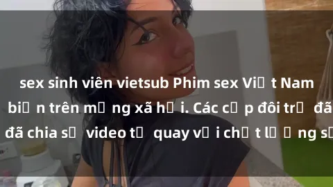 sex sinh viên vietsub Phim sex Việt Nam HD ngày càng phổ biến trên mạng xã hội. Các cặp đôi trẻ đã chia sẻ video tự quay với chất lượng sắc nét, gợi cảm.