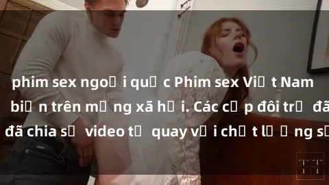 phim sex ngoại quốc Phim sex Việt Nam HD ngày càng phổ biến trên mạng xã hội. Các cặp đôi trẻ đã chia sẻ video tự quay với chất lượng sắc nét, gợi cảm.