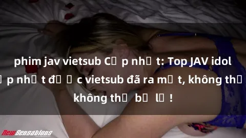 phim jav vietsub Cập nhật: Top JAV idol xinh đẹp nhất được vietsub đã ra mắt, không thể bỏ lỡ!