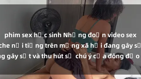 phim sex học sinh Những đoạn video sex Việt Nam không che nổi tiếng trên mạng xã hội đang gây sốt và thu hút sự chú ý của đông đảo người xem.