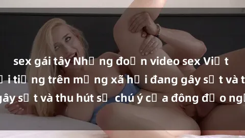 sex gái tây Những đoạn video sex Việt Nam không che nổi tiếng trên mạng xã hội đang gây sốt và thu hút sự chú ý của đông đảo người xem.