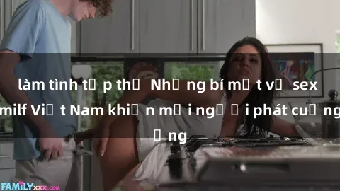 làm tình tập thể Những bí mật về sex milf Việt Nam khiến mọi người phát cuồng