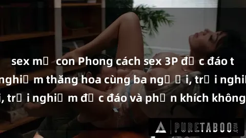 sex mẹ con Phong cách sex 3P độc đáo tại Việt Nam: Kinh nghiệm thăng hoa cùng ba người, trải nghiệm độc đáo và phấn khích không thể bỏ lỡ!