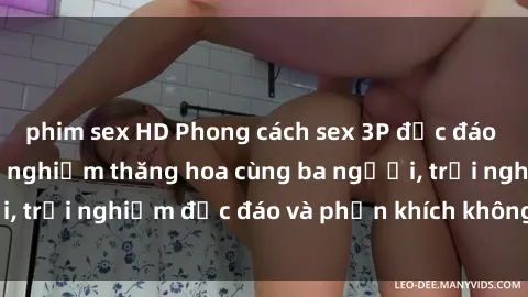 phim sex HD Phong cách sex 3P độc đáo tại Việt Nam: Kinh nghiệm thăng hoa cùng ba người, trải nghiệm độc đáo và phấn khích không thể bỏ lỡ!