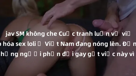 jav SM không che Cuộc tranh luận về việc có nên hợp pháp hóa sex loli ở Việt Nam đang nóng lên. Đồng thời, cũng có những người phản đối gay gắt việc này vì lo ngại về tác động tiêu cực lên trẻ em và x