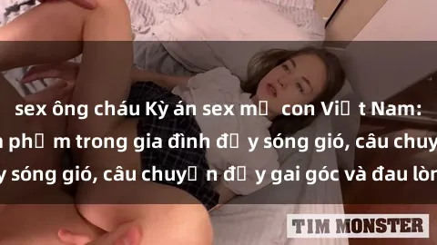 sex ông cháu Kỳ án sex mẹ con Việt Nam: Sự sở hữu và xâm phạm trong gia đình đầy sóng gió, câu chuyện đầy gai góc và đau lòng.