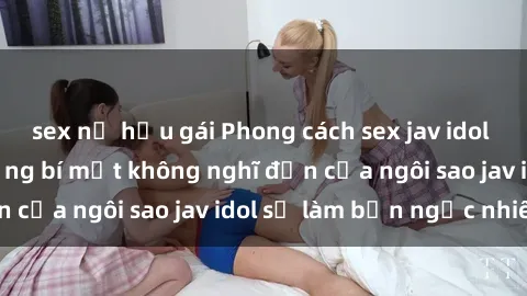 sex nữ hầu gái Phong cách sex jav idol siêu hấp dẫn: Những bí mật không nghĩ đến của ngôi sao jav idol sẽ làm bạn ngạc nhiên!