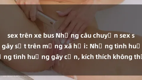 sex trên xe bus Những câu chuyện sex sinh viên Việt Nam gây sốt trên mạng xã hội: Những tình huống gây cấn, kích thích không thể bỏ qua