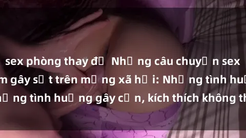sex phòng thay đồ Những câu chuyện sex sinh viên Việt Nam gây sốt trên mạng xã hội: Những tình huống gây cấn, kích thích không thể bỏ qua