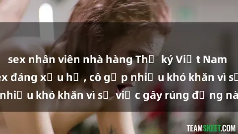 sex nhân viên nhà hàng Thư ký Việt Nam bị phát tán clip sex đáng xấu hổ, cô gặp nhiều khó khăn vì sự việc gây rúng động này.