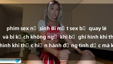 phim sex nữ sinh Bí mật sex bị quay lén: Những hậu quả và bi kịch không ngờ khi bị ghi hình khi thực hiện hành động tình dục mà không biết.