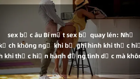 sex bắc âu Bí mật sex bị quay lén: Những hậu quả và bi kịch không ngờ khi bị ghi hình khi thực hiện hành động tình dục mà không biết.