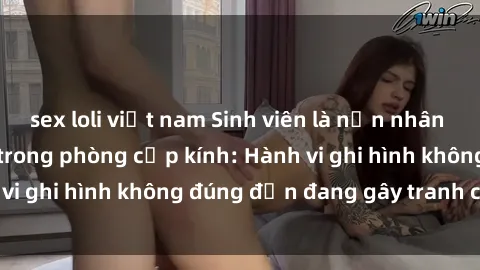 sex loli việt nam Sinh viên là nạn nhân của video quay lén trong phòng cấp kính: Hành vi ghi hình không đúng đắn đang gây tranh cãi lớn