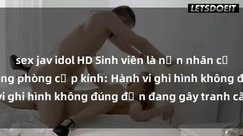 sex jav idol HD Sinh viên là nạn nhân của video quay lén trong phòng cấp kính: Hành vi ghi hình không đúng đắn đang gây tranh cãi lớn