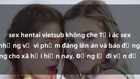 sex hentai vietsub không che Tội ác sex tra tấn Việt Nam: những vụ vi phạm đáng lên án và báo động cho xã hội hiện nay. Đừng lờ đi vấn đề nghiêm trọng này!