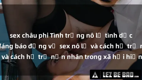 sex châu phi Tình trạng nô lệ tình dục: Những thực tế đáng báo động về sex nô lệ và cách hỗ trợ nạn nhân trong xã hội hiện nay