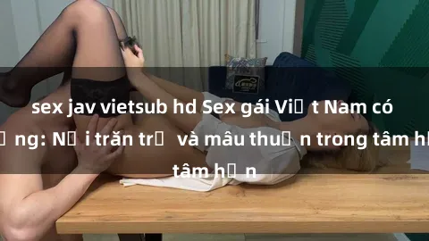 sex jav vietsub hd Sex gái Việt Nam có chồng: Nỗi trăn trở và mâu thuẫn trong tâm hồn