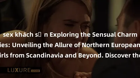 sex khách sạn Exploring the Sensual Charms of Nordic Beauties: Unveiling the Allure of Northern European Sexiness in Girls from Scandinavia and Beyond. Discover the Seductive Secrets of Northern Europ