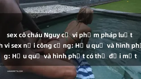 sex cô cháu Nguy cơ vi phạm pháp luật khi thực hiện hành vi sex nơi công cộng: Hậu quả và hình phạt có thể đối mặt