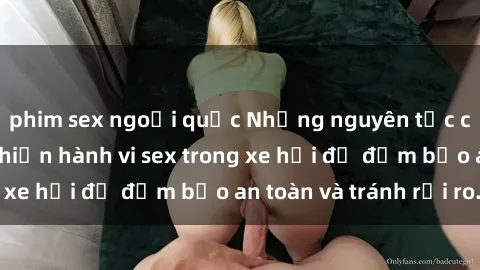 phim sex ngoại quốc Những nguyên tắc cần nhớ khi thực hiện hành vi sex trong xe hơi để đảm bảo an toàn và tránh rủi ro.